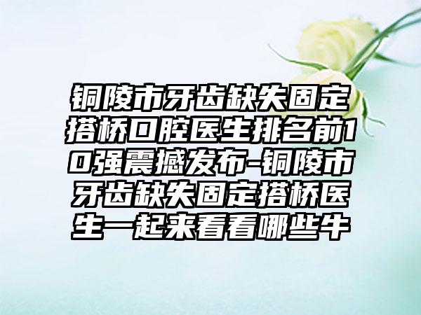 铜陵市牙齿缺失固定搭桥口腔医生排名前10强震撼发布-铜陵市牙齿缺失固定搭桥医生一起来看看哪些牛