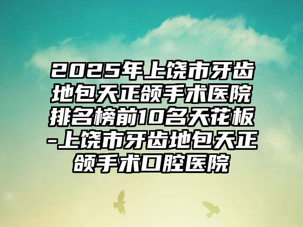 2025年上饶市牙齿地包天正颌手术医院排名榜前10名天花板-上饶市牙齿地包天正颌手术口腔医院