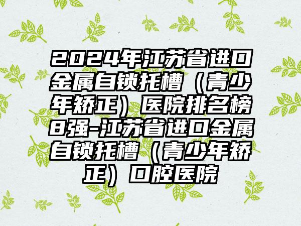 2024年江苏省进口金属自锁托槽（青少年矫正）医院排名榜8强-江苏省进口金属自锁托槽（青少年矫正）口腔医院