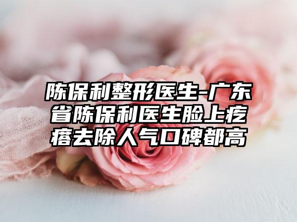 陈保利整形医生-广东省陈保利医生脸上疙瘩去除人气口碑都高