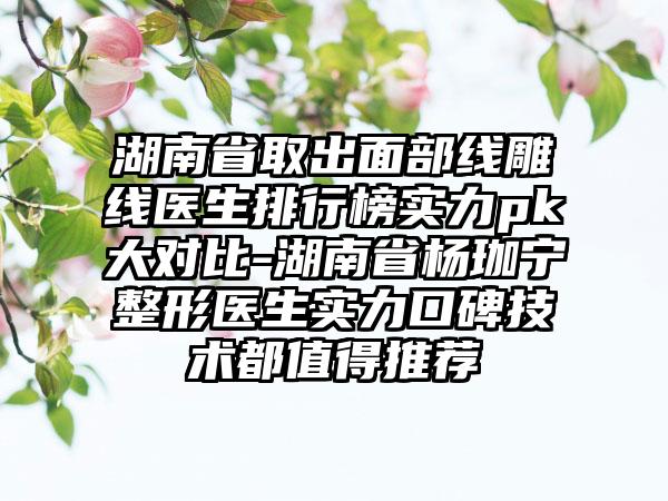 湖南省取出面部线雕线医生排行榜实力pk大对比-湖南省杨珈宁整形医生实力口碑技术都值得推荐