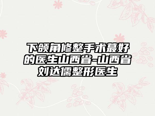 下颌角修整手术蕞好的医生山西省-山西省刘达儒整形医生