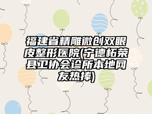 福建省精雕微创双眼皮整形医院(宁德柘荣县卫协会诊所本地网友热捧)