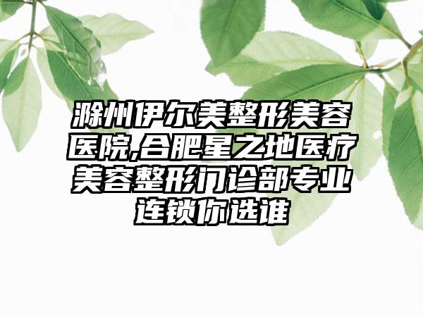 滁州伊尔美整形美容医院,合肥星之地医疗美容整形门诊部专业连锁你选谁