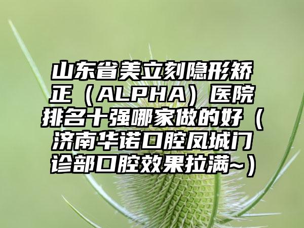 山东省美立刻隐形矫正（ALPHA）医院排名十强哪家做的好（济南华诺口腔凤城门诊部口腔效果拉满~）