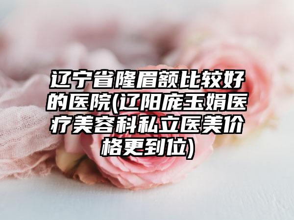 辽宁省隆眉额比较好的医院(辽阳庞玉娟医疗美容科私立医美价格更到位)