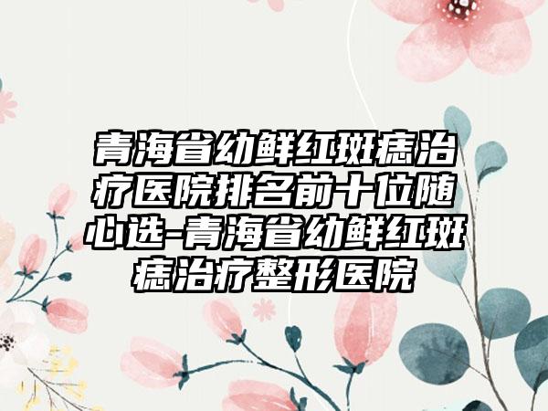 青海省幼鲜红斑痣治疗医院排名前十位随心选-青海省幼鲜红斑痣治疗整形医院