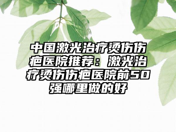 中国激光治疗烫伤伤疤医院推荐：激光治疗烫伤伤疤医院前50强哪里做的好