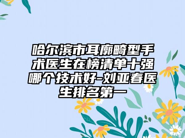 哈尔滨市耳廓畸型手术医生在榜清单十强哪个技术好-刘亚春医生排名第一