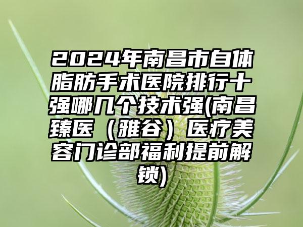 2024年南昌市自体脂肪手术医院排行十强哪几个技术强(南昌臻医（雅谷）医疗美容门诊部福利提前解锁)