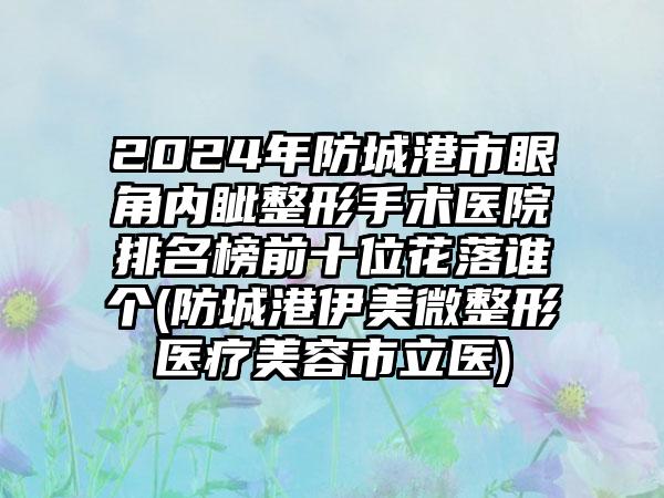 2024年防城港市眼角内眦整形手术医院排名榜前十位花落谁个(防城港伊美微整形医疗美容市立医)