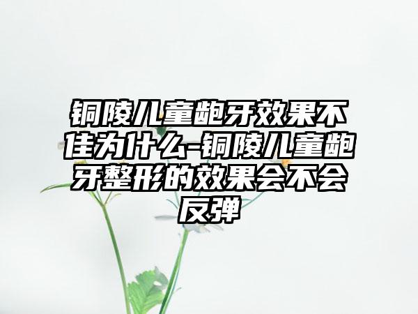 铜陵儿童龅牙效果不佳为什么-铜陵儿童龅牙整形的效果会不会反弹