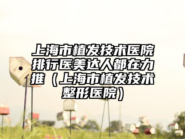 上海市植发技术医院排行医美达人都在力推（上海市植发技术整形医院）