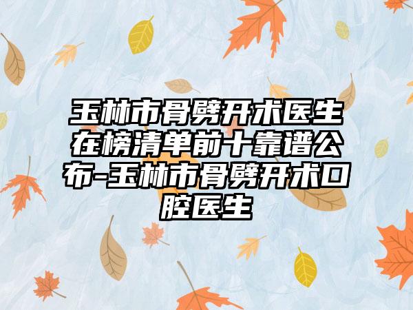 玉林市骨劈开术医生在榜清单前十靠谱公布-玉林市骨劈开术口腔医生