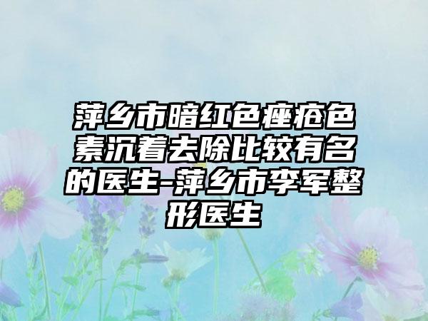 萍乡市暗红色痤疮色素沉着去除比较有名的医生-萍乡市李军整形医生