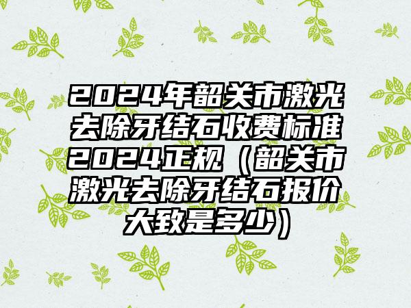 2024年韶关市激光去除牙结石收费标准2024正规（韶关市激光去除牙结石报价大致是多少）