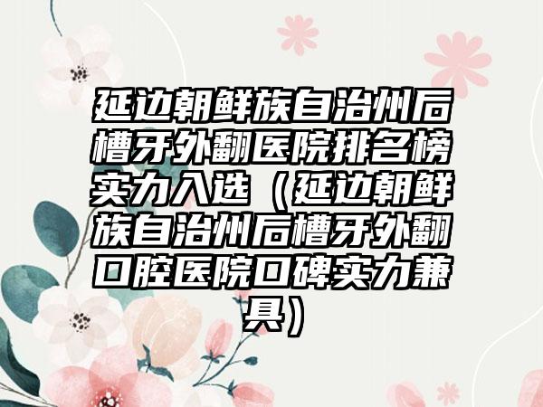 延边朝鲜族自治州后槽牙外翻医院排名榜实力入选（延边朝鲜族自治州后槽牙外翻口腔医院口碑实力兼具）