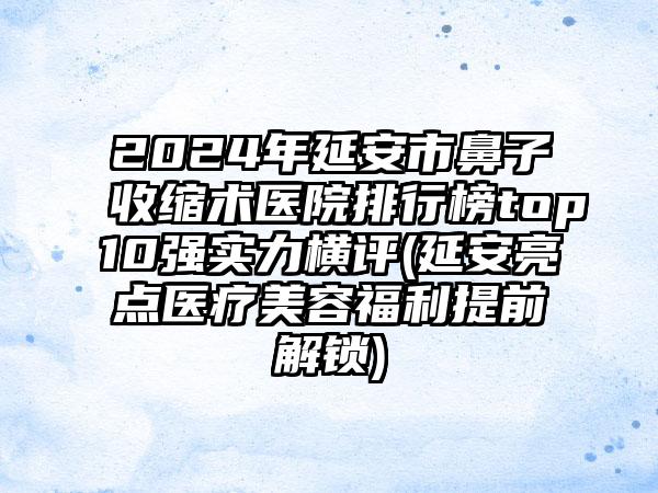 2024年延安市鼻子收缩术医院排行榜top10强实力横评(延安亮点医疗美容福利提前解锁)