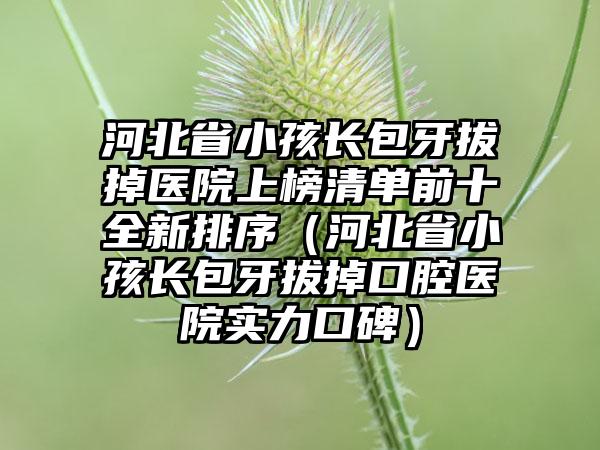 河北省小孩长包牙拔掉医院上榜清单前十全新排序（河北省小孩长包牙拔掉口腔医院实力口碑）