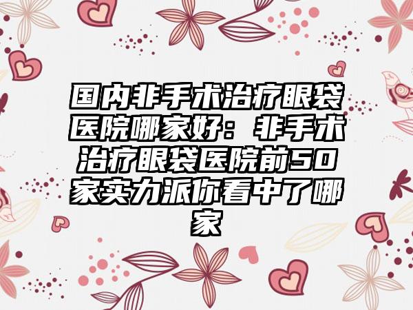 国内非手术治疗眼袋医院哪家好：非手术治疗眼袋医院前50家实力派你看中了哪家