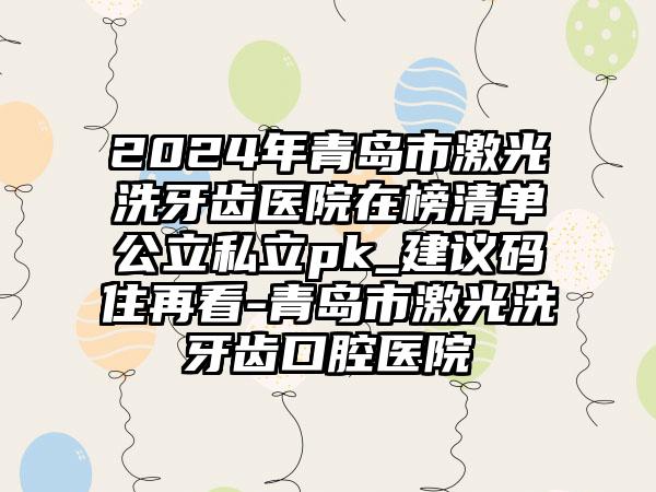 2024年青岛市激光洗牙齿医院在榜清单公立私立pk_建议码住再看-青岛市激光洗牙齿口腔医院