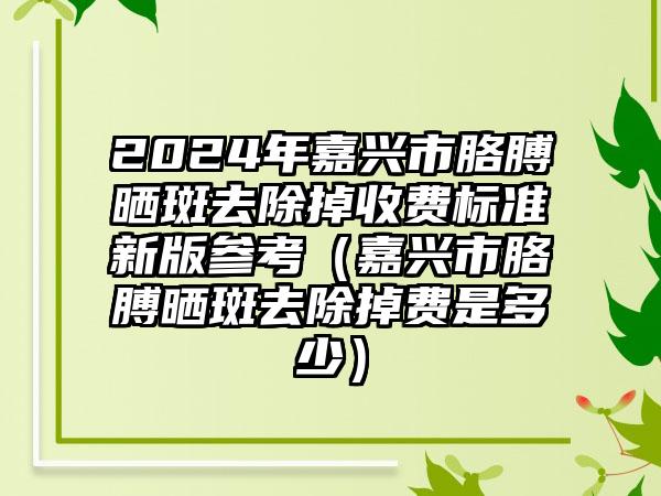 2024年嘉兴市胳膊晒斑去除掉收费标准新版参考（嘉兴市胳膊晒斑去除掉费是多少）