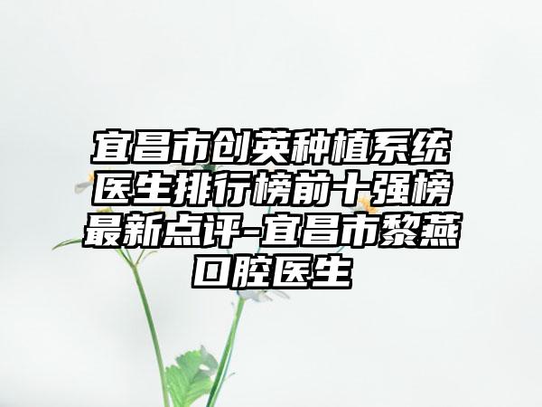 宜昌市创英种植系统医生排行榜前十强榜最新点评-宜昌市黎燕口腔医生