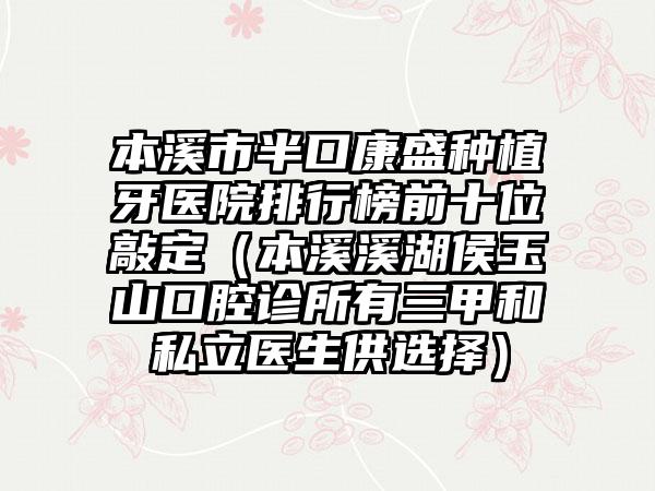 本溪市半口康盛种植牙医院排行榜前十位敲定（本溪溪湖侯玉山口腔诊所有三甲和私立医生供选择）