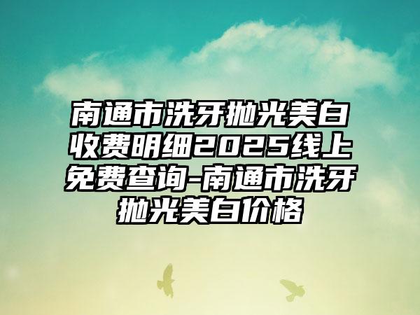 南通市洗牙抛光美白收费明细2025线上免费查询-南通市洗牙抛光美白价格