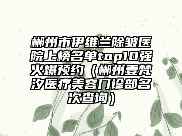 郴州市伊维兰除皱医院上榜名单top10强火爆预约（郴州壹梵汐医疗美容门诊部名次查询）