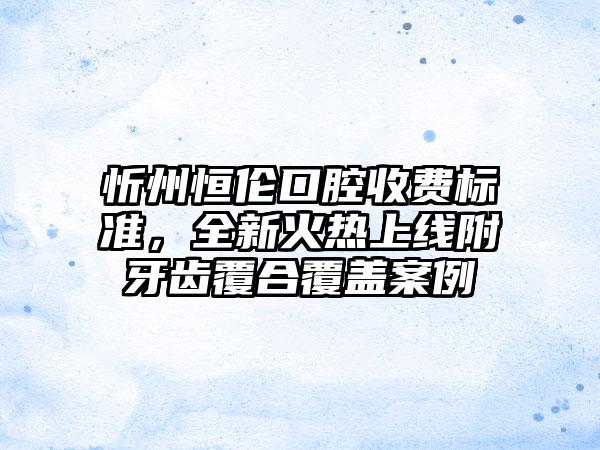 忻州恒伦口腔收费标准，全新火热上线附牙齿覆合覆盖案例