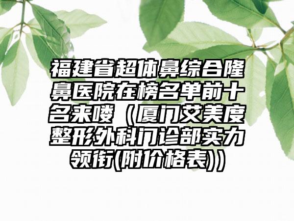 福建省超体鼻综合隆鼻医院在榜名单前十名来喽（厦门艾美度整形外科门诊部实力领衔(附价格表)）