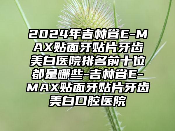 2024年吉林省E-MAX贴面牙贴片牙齿美白医院排名前十位都是哪些-吉林省E-MAX贴面牙贴片牙齿美白口腔医院