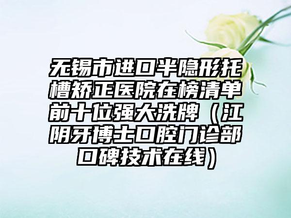 无锡市进口半隐形托槽矫正医院在榜清单前十位强大洗牌（江阴牙博士口腔门诊部口碑技术在线）