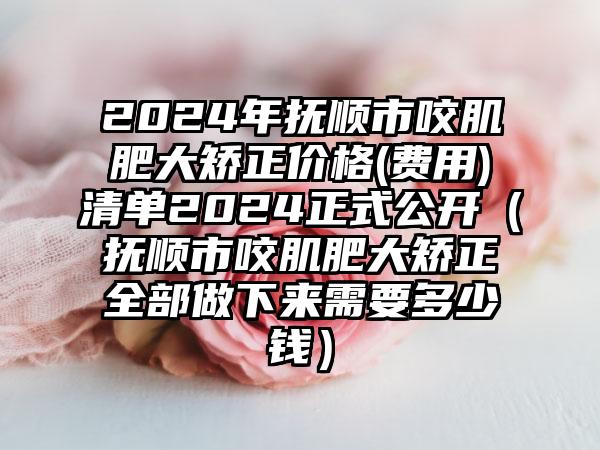 2024年抚顺市咬肌肥大矫正价格(费用)清单2024正式公开（抚顺市咬肌肥大矫正全部做下来需要多少钱）