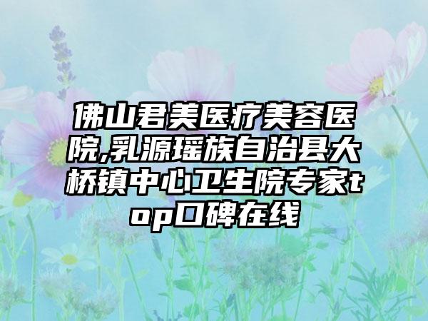 佛山君美医疗美容医院,乳源瑶族自治县大桥镇中心卫生院专家top口碑在线