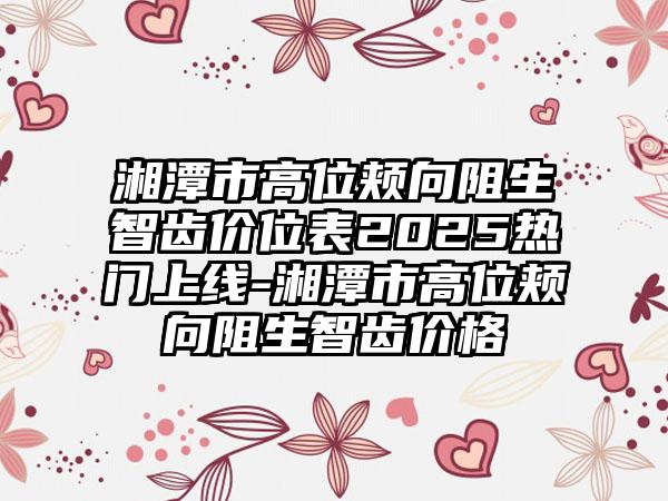 湘潭市高位颊向阻生智齿价位表2025热门上线-湘潭市高位颊向阻生智齿价格