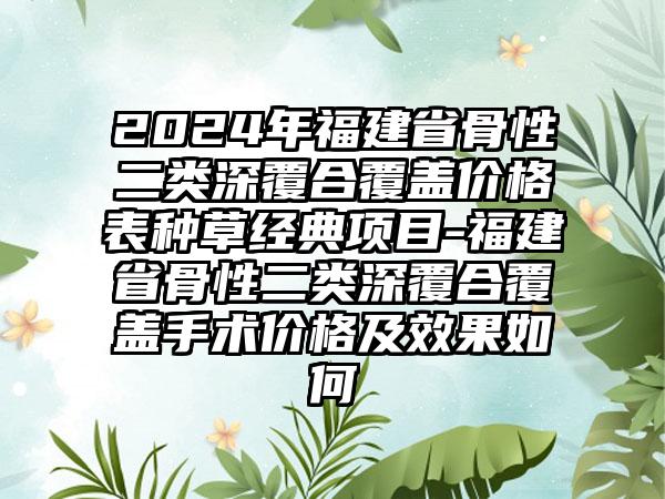 2024年福建省骨性二类深覆合覆盖价格表种草经典项目-福建省骨性二类深覆合覆盖手术价格及效果如何