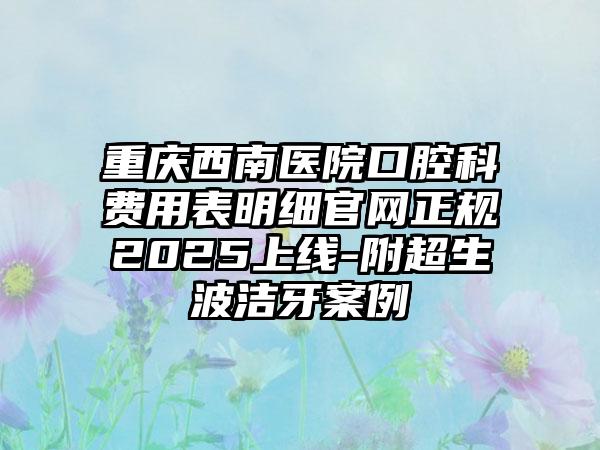 重庆西南医院口腔科费用表明细官网正规2025上线-附超生波洁牙案例