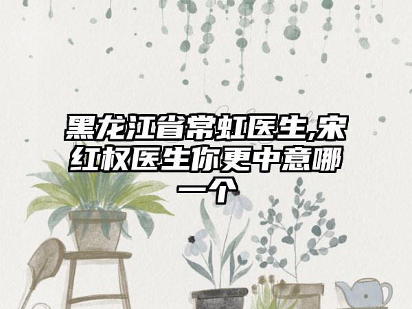 黑龙江省常虹医生,宋红权医生你更中意哪一个