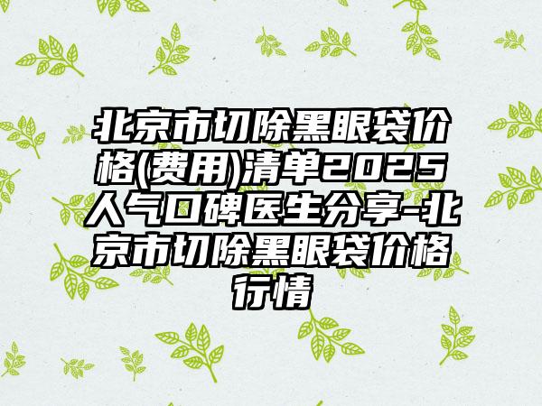 北京市切除黑眼袋价格(费用)清单2025人气口碑医生分享-北京市切除黑眼袋价格行情