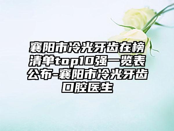 襄阳市冷光牙齿在榜清单top10强一览表公布-襄阳市冷光牙齿口腔医生