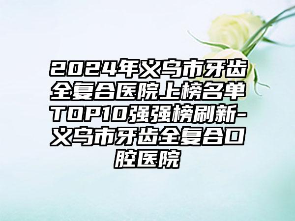 2024年义乌市牙齿全复合医院上榜名单TOP10强强榜刷新-义乌市牙齿全复合口腔医院