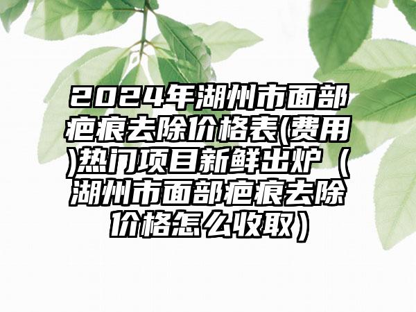 2024年湖州市面部疤痕去除价格表(费用)热门项目新鲜出炉（湖州市面部疤痕去除价格怎么收取）