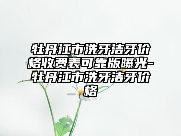 牡丹江市洗牙洁牙价格收费表可靠版曝光-牡丹江市洗牙洁牙价格