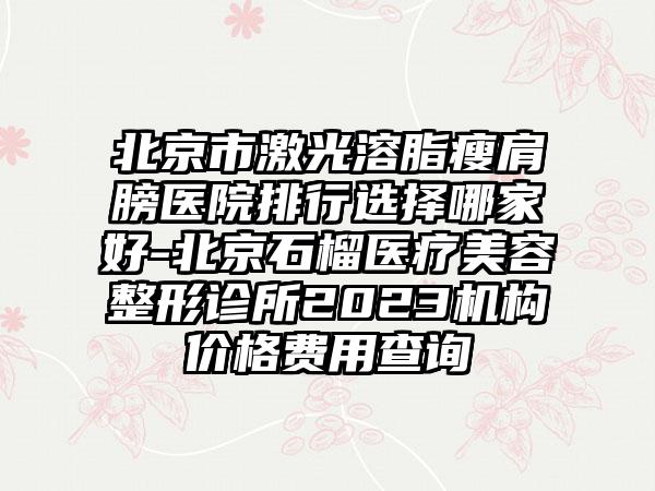 北京市激光溶脂瘦肩膀医院排行选择哪家好-北京石榴医疗美容整形诊所2023机构价格费用查询