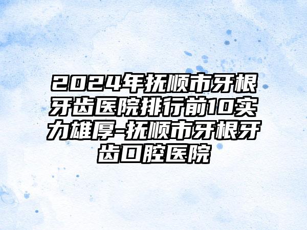 2024年抚顺市牙根牙齿医院排行前10实力雄厚-抚顺市牙根牙齿口腔医院