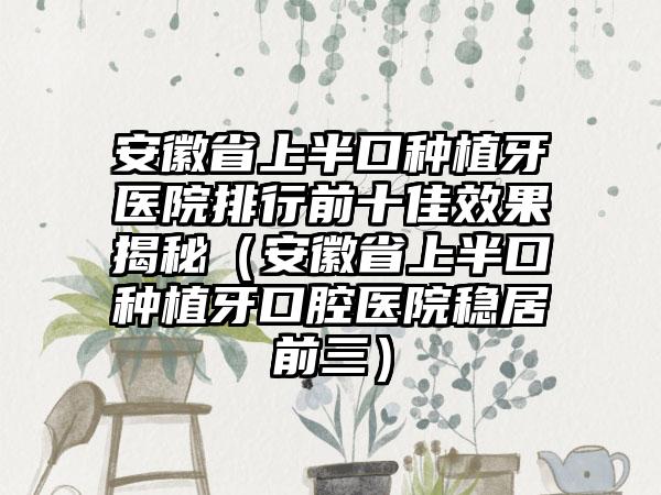 安徽省上半口种植牙医院排行前十佳效果揭秘（安徽省上半口种植牙口腔医院稳居前三）