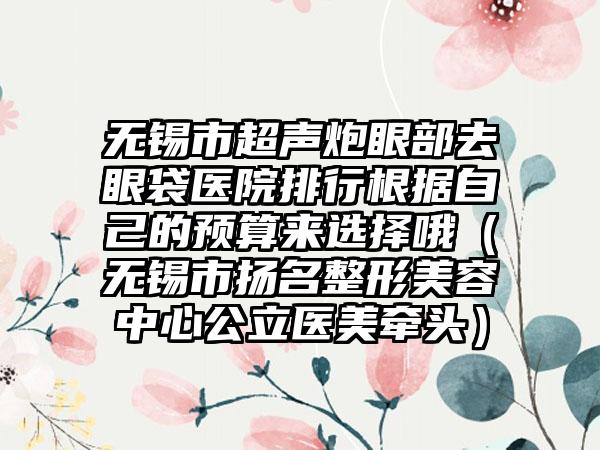 无锡市超声炮眼部去眼袋医院排行根据自己的预算来选择哦（无锡市扬名整形美容中心公立医美牵头）