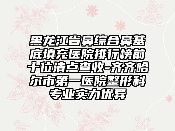 黑龙江省鼻综合鼻基底填充医院排行榜前十位清点查收-齐齐哈尔市第一医院整形科专业实力优异